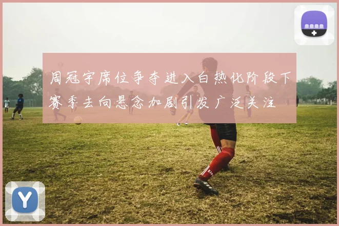 周冠宇席位争夺进入白热化阶段下赛季去向悬念加剧引发广泛关注