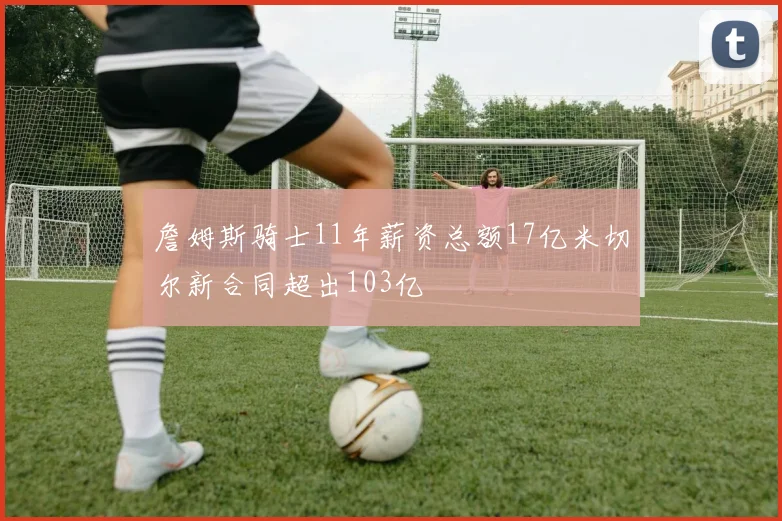 詹姆斯骑士11年薪资总额17亿米切尔新合同超出103亿