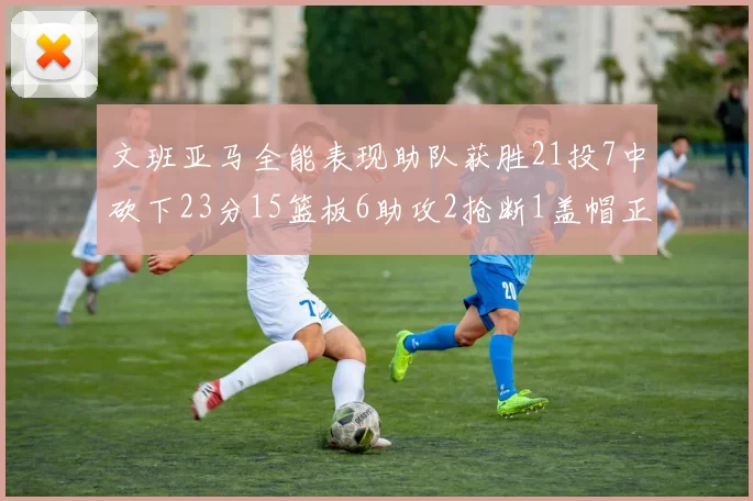 文班亚马全能表现助队获胜21投7中砍下23分15篮板6助攻2抢断1盖帽正负值14
