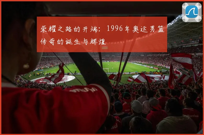 荣耀之路的开端：1996年奥运男篮传奇的诞生与辉煌