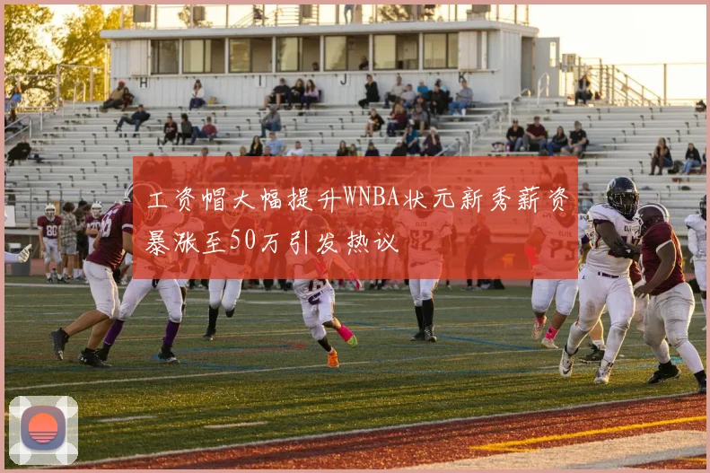 工资帽大幅提升WNBA状元新秀薪资暴涨至50万引发热议