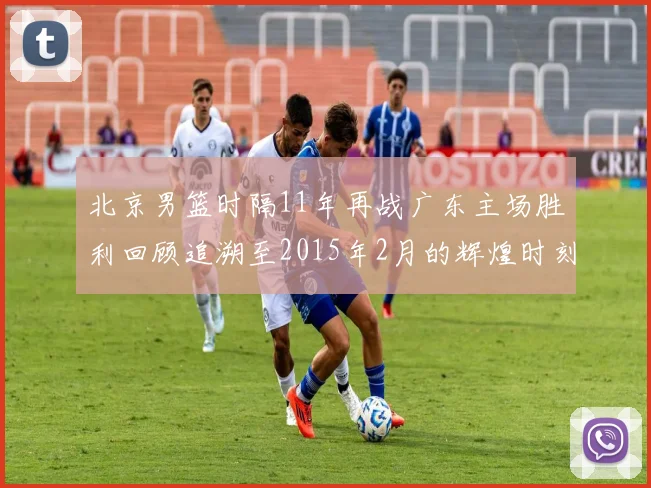 北京男篮时隔11年再战广东主场胜利回顾追溯至2015年2月的辉煌时刻