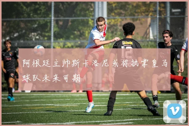 阿根廷主帅斯卡洛尼或将执掌皇马球队未来可期