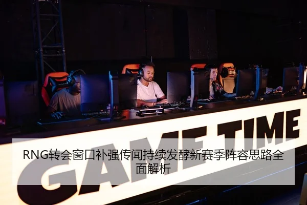 RNG转会窗口补强传闻持续发酵新赛季阵容思路全面解析 - mksports