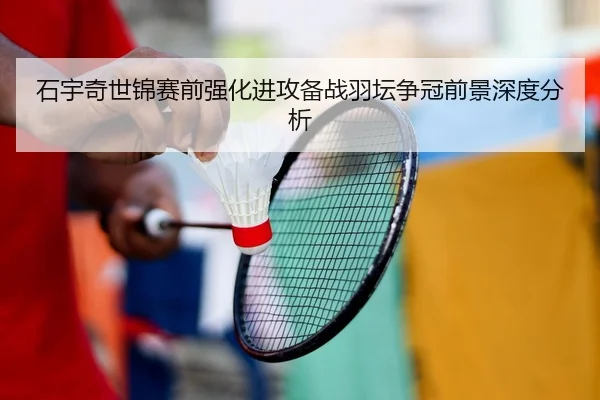 石宇奇世锦赛前强化进攻备战羽坛争冠前景深度分析 - mksports