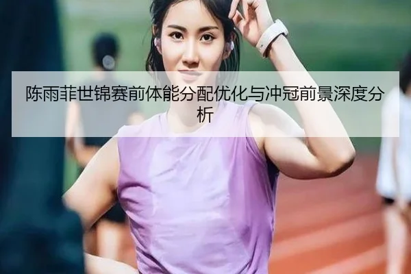 陈雨菲世锦赛前体能分配优化与冲冠前景深度分析 - mksports